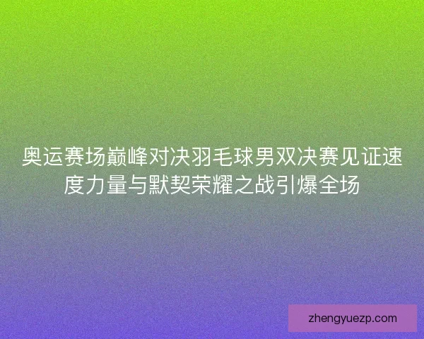 奥运赛场巅峰对决羽毛球男双决赛见证速度力量与默契荣耀之战引爆全场