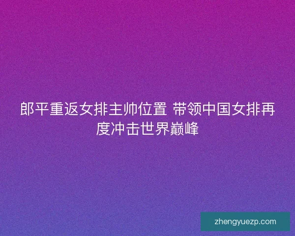 郎平重返女排主帅位置 带领中国女排再度冲击世界巅峰