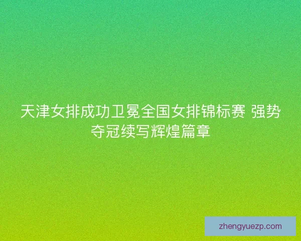 天津女排成功卫冕全国女排锦标赛 强势夺冠续写辉煌篇章