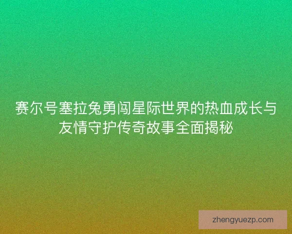 赛尔号塞拉兔勇闯星际世界的热血成长与友情守护传奇故事全面揭秘
