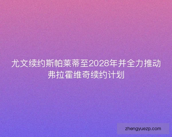 尤文续约斯帕莱蒂至2028年并全力推动弗拉霍维奇续约计划