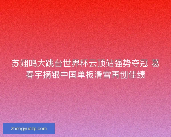 苏翊鸣大跳台世界杯云顶站强势夺冠 葛春宇摘银中国单板滑雪再创佳绩
