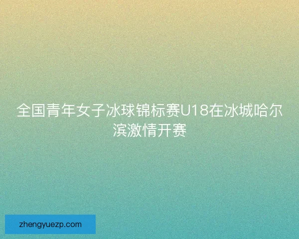 全国青年女子冰球锦标赛U18在冰城哈尔滨激情开赛